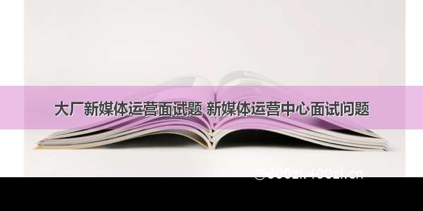 大厂新媒体运营面试题 新媒体运营中心面试问题