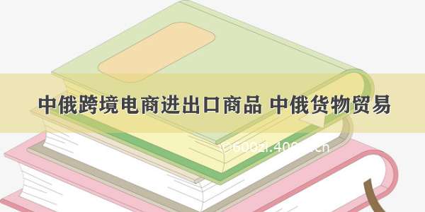 中俄跨境电商进出口商品 中俄货物贸易