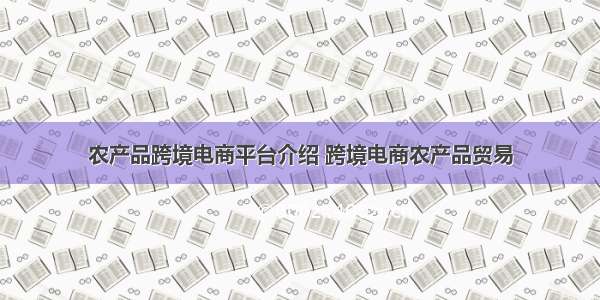 农产品跨境电商平台介绍 跨境电商农产品贸易