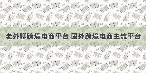 老外聊跨境电商平台 国外跨境电商主流平台