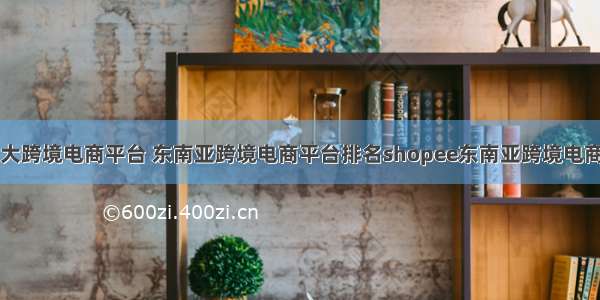 东南亚最大跨境电商平台 东南亚跨境电商平台排名shopee东南亚跨境电商平台排名