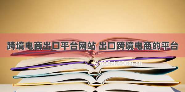 跨境电商出口平台网站 出口跨境电商的平台