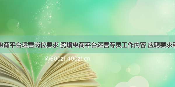 跨境电商平台运营岗位要求 跨境电商平台运营专员工作内容 应聘要求和薪水