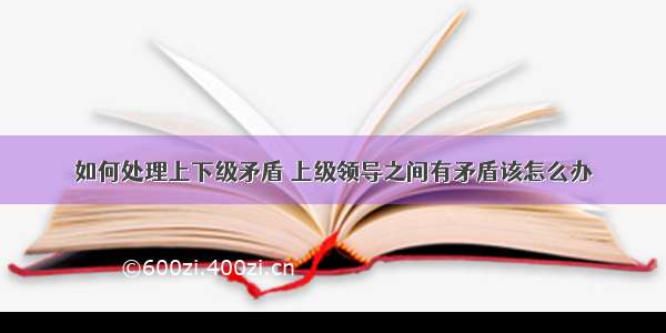 如何处理上下级矛盾 上级领导之间有矛盾该怎么办