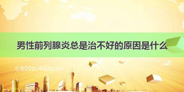 男性前列腺炎总是治不好的原因是什么