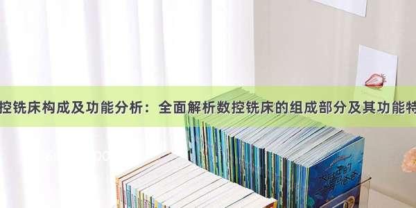 数控铣床构成及功能分析：全面解析数控铣床的组成部分及其功能特点