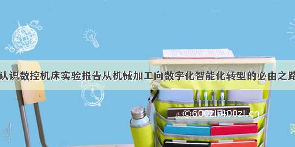 认识数控机床实验报告从机械加工向数字化智能化转型的必由之路