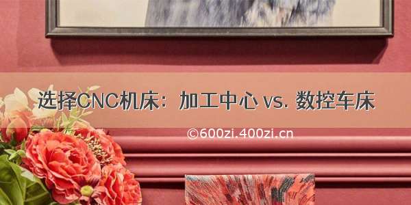 选择CNC机床：加工中心 vs. 数控车床