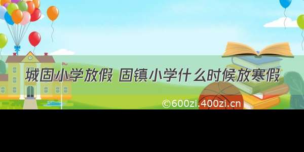 城固小学放假 固镇小学什么时候放寒假