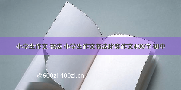 小学生作文 书法 小学生作文书法比赛作文400字 初中