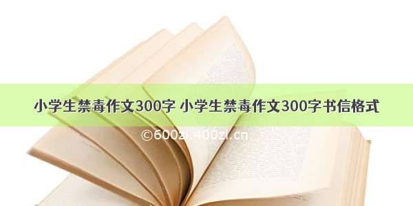 小学生禁毒作文300字 小学生禁毒作文300字书信格式