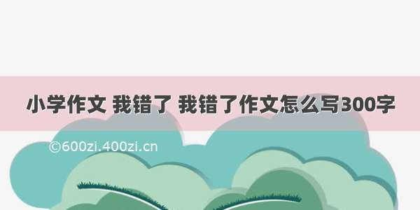 小学作文 我错了 我错了作文怎么写300字