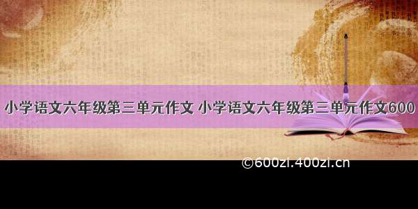 小学语文六年级第三单元作文 小学语文六年级第三单元作文600