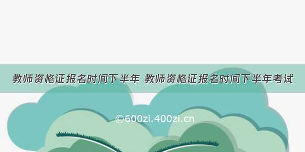 教师资格证报名时间下半年 教师资格证报名时间下半年考试