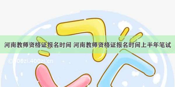 河南教师资格证报名时间 河南教师资格证报名时间上半年笔试