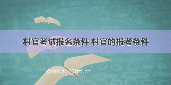 村官考试报名条件 村官的报考条件