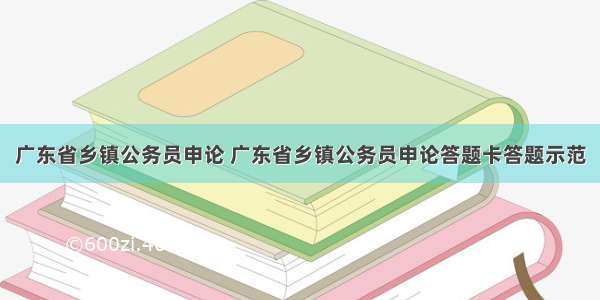 广东省乡镇公务员申论 广东省乡镇公务员申论答题卡答题示范