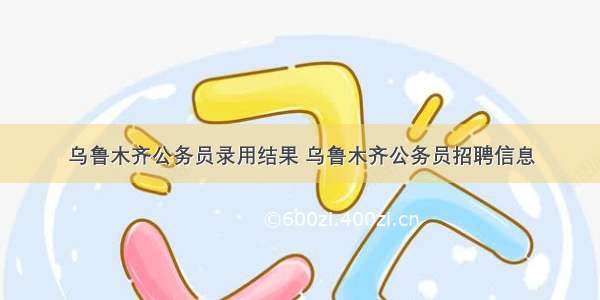 乌鲁木齐公务员录用结果 乌鲁木齐公务员招聘信息