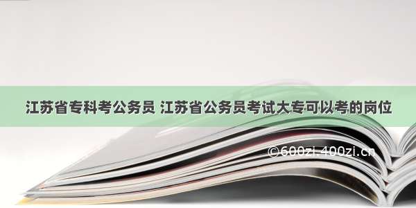 江苏省专科考公务员 江苏省公务员考试大专可以考的岗位