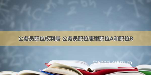 公务员职位权利表 公务员职位表里职位A和职位B