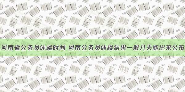 河南省公务员体检时间 河南公务员体检结果一般几天能出来公布