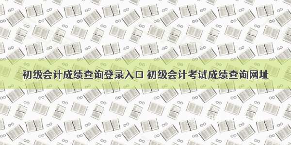 初级会计成绩查询登录入口 初级会计考试成绩查询网址