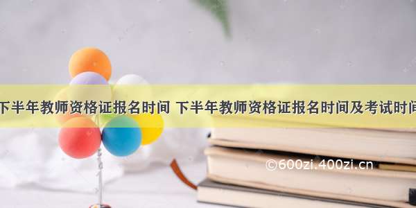 下半年教师资格证报名时间 下半年教师资格证报名时间及考试时间