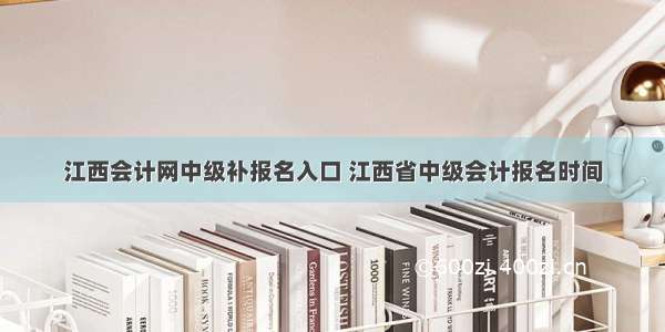 江西会计网中级补报名入口 江西省中级会计报名时间