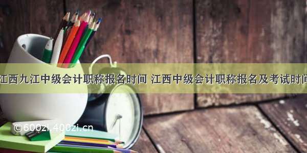 江西九江中级会计职称报名时间 江西中级会计职称报名及考试时间