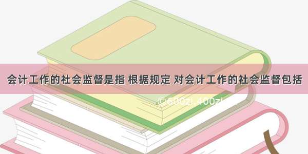 会计工作的社会监督是指 根据规定 对会计工作的社会监督包括