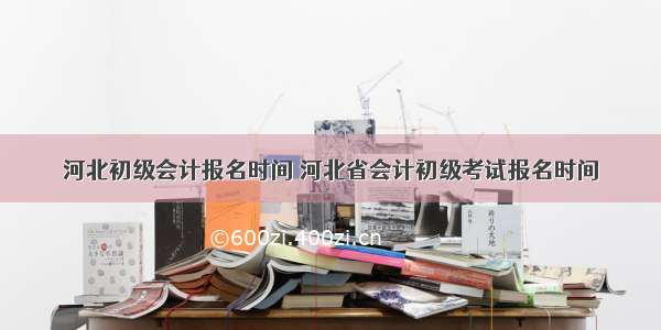 河北初级会计报名时间 河北省会计初级考试报名时间