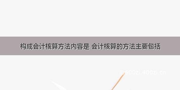 构成会计核算方法内容是 会计核算的方法主要包括