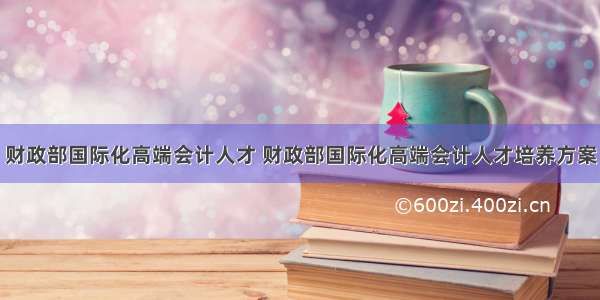 财政部国际化高端会计人才 财政部国际化高端会计人才培养方案