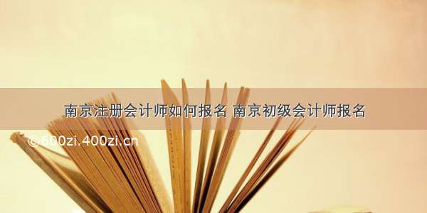 南京注册会计师如何报名 南京初级会计师报名
