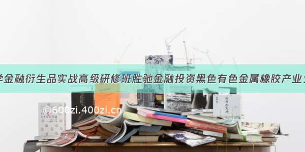 上海交通大学金融衍生品实战高级研修班胜驰金融投资黑色有色金属橡胶产业大宗商品交易