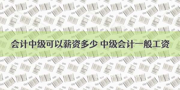 会计中级可以薪资多少 中级会计一般工资