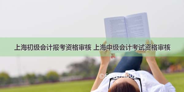 上海初级会计报考资格审核 上海中级会计考试资格审核