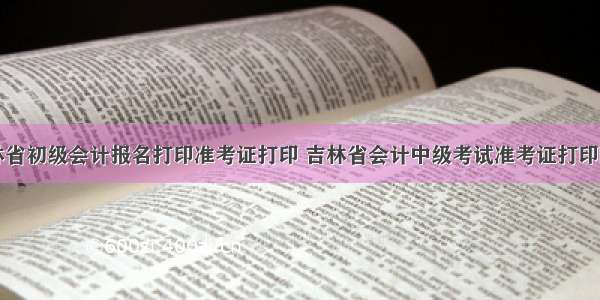 吉林省初级会计报名打印准考证打印 吉林省会计中级考试准考证打印时间