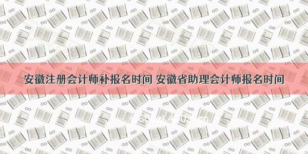 安徽注册会计师补报名时间 安徽省助理会计师报名时间