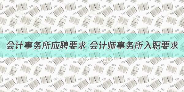 会计事务所应聘要求 会计师事务所入职要求