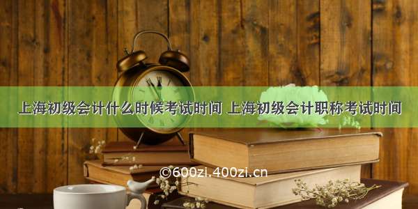上海初级会计什么时候考试时间 上海初级会计职称考试时间