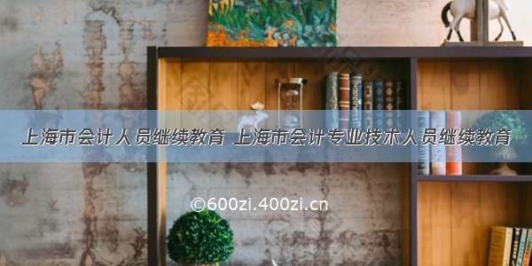上海市会计人员继续教育 上海市会计专业技术人员继续教育