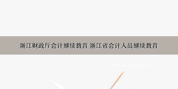 浙江财政厅会计继续教育 浙江省会计人员继续教育