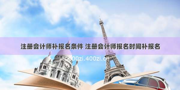 注册会计师补报名条件 注册会计师报名时间补报名