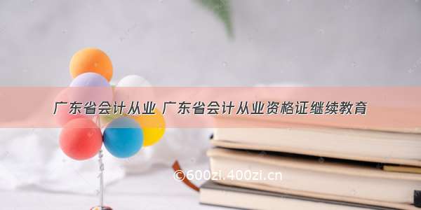 广东省会计从业 广东省会计从业资格证继续教育