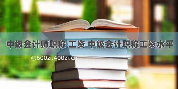 中级会计师职称 工资 中级会计职称工资水平