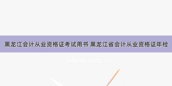 黑龙江会计从业资格证考试用书 黑龙江省会计从业资格证年检