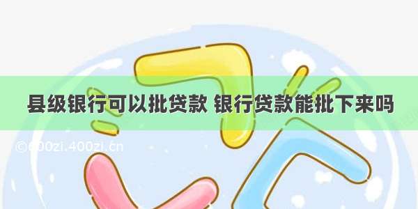 县级银行可以批贷款 银行贷款能批下来吗