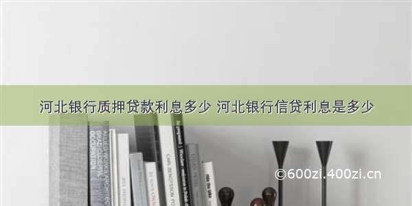 河北银行质押贷款利息多少 河北银行信贷利息是多少