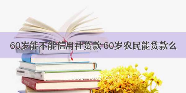 60岁能不能信用社贷款 60岁农民能贷款么